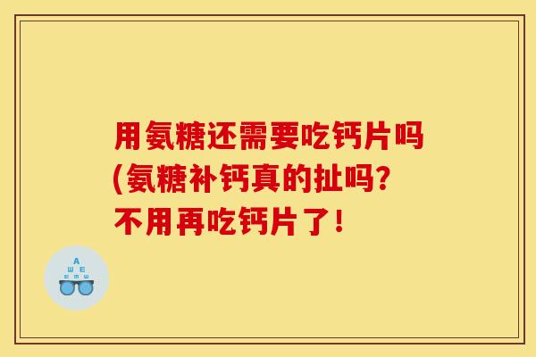 用氨糖还需要吃钙片吗(氨糖补钙真的扯吗？不用再吃钙片了！