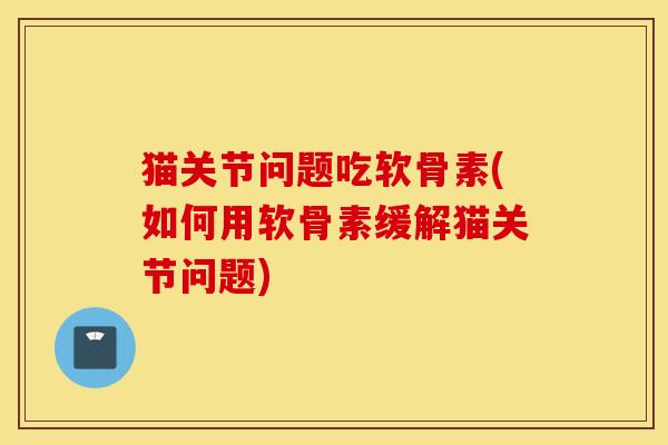 猫关节问题吃软骨素(如何用软骨素缓解猫关节问题)