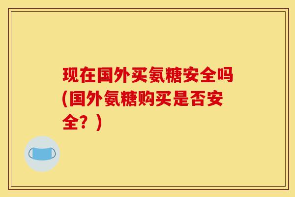 现在国外买氨糖安全吗(国外氨糖购买是否安全？)
