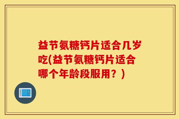 益节氨糖钙片适合几岁吃(益节氨糖钙片适合哪个年龄段服用？)