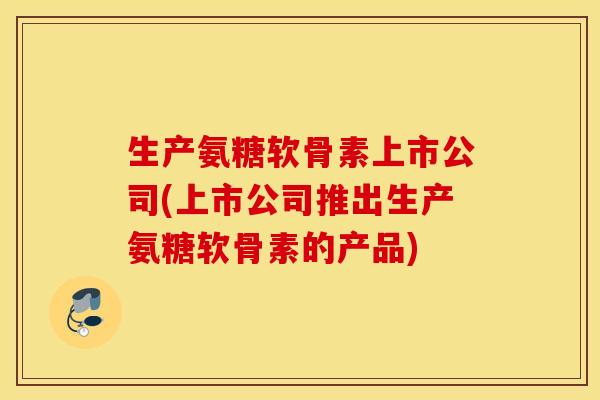 生产氨糖软骨素上市公司(上市公司推出生产氨糖软骨素的产品)