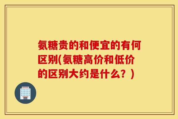 氨糖贵的和便宜的有何区别(氨糖高价和低价的区别大约是什么？)