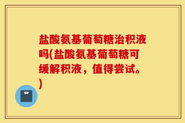 盐酸氨基葡萄糖治积液吗(盐酸氨基葡萄糖可缓解积液,值得尝试。) 盐酸氨基葡萄糖治积液吗(盐酸氨基葡萄糖可缓解积液,值得尝试。)