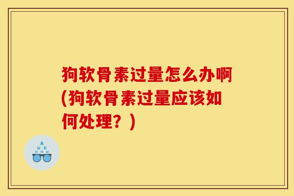 狗软骨素过量怎么办啊(狗软骨素过量应该如何处理？)