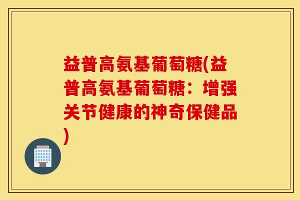 益普高氨基葡萄糖(益普高氨基葡萄糖：增强关节健康的神奇保健品)