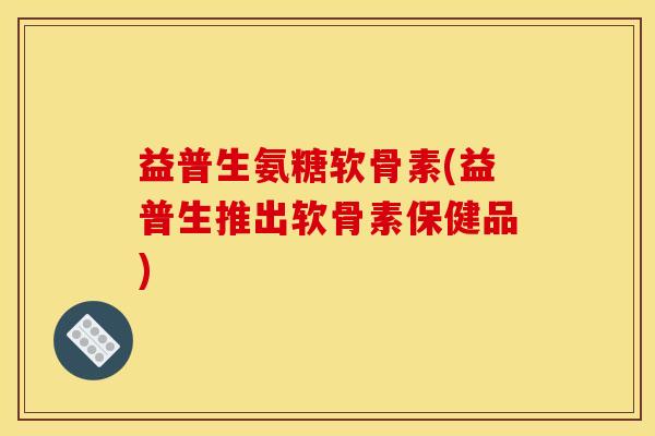 益普生氨糖软骨素(益普生推出软骨素保健品) 益普生氨糖软骨素(益普生推出软骨素保健品)
