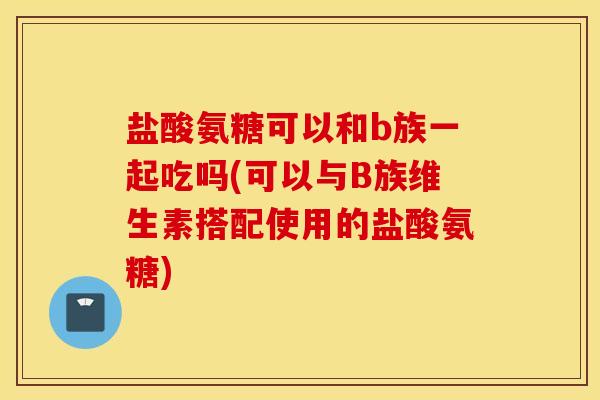 盐酸氨糖可以和b族一起吃吗(可以与B族维生素搭配使用的盐酸氨糖)
