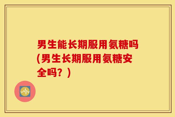 男生能长期服用氨糖吗(男生长期服用氨糖安全吗？)