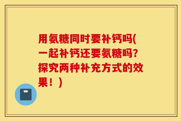用氨糖同时要补钙吗(一起补钙还要氨糖吗？探究两种补充方式的效果！)