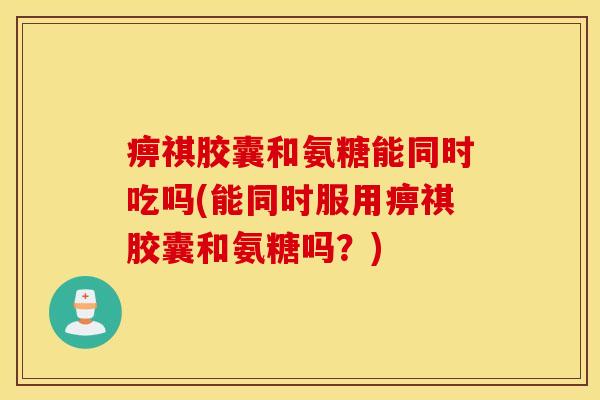 痹祺胶囊和氨糖能同时吃吗(能同时服用痹祺胶囊和氨糖吗？)