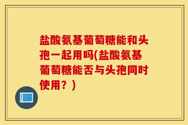 盐酸氨基葡萄糖能和头孢一起用吗(盐酸氨基葡萄糖能否与头孢同时使用？)