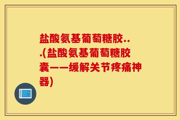 盐酸氨基葡萄糖胶...(盐酸氨基葡萄糖胶囊——缓解关节疼痛神器)