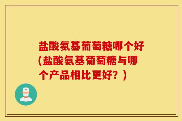 盐酸氨基葡萄糖哪个好(盐酸氨基葡萄糖与哪个产品相比更好？)
