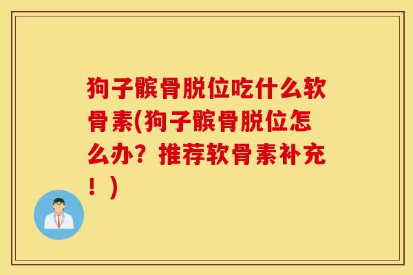 狗子髌骨脱位吃什么软骨素(狗子髌骨脱位怎么办？推荐软骨素补充！)