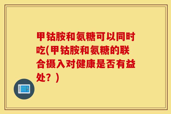 甲钴胺和氨糖可以同时吃(甲钴胺和氨糖的联合摄入对健康是否有益处？)