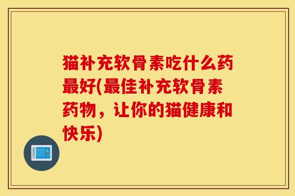 猫补充软骨素吃什么药最好(最佳补充软骨素药物，让你的猫健康和快乐)