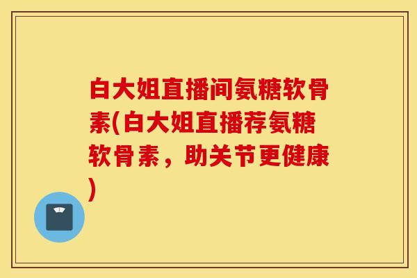 白大姐直播间氨糖软骨素(白大姐直播荐氨糖软骨素，助关节更健康)