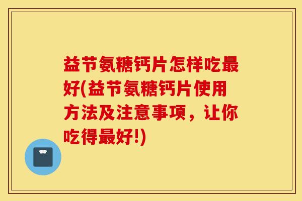 益节氨糖钙片怎样吃最好(益节氨糖钙片使用方法及注意事项，让你吃得最好!)