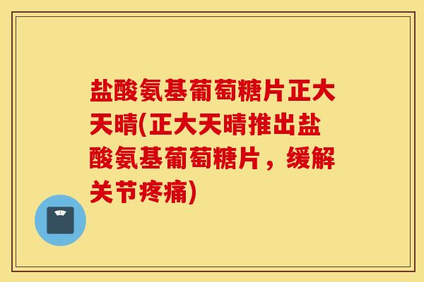 盐酸氨基葡萄糖片正大天晴(正大天晴推出盐酸氨基葡萄糖片，缓解关节疼痛)