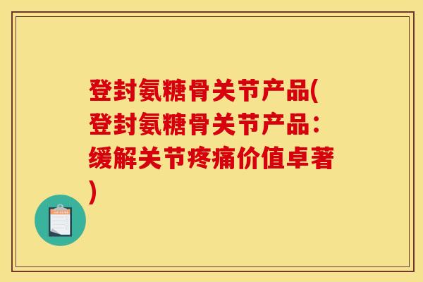 登封氨糖骨关节产品(登封氨糖骨关节产品：缓解关节疼痛价值卓著)