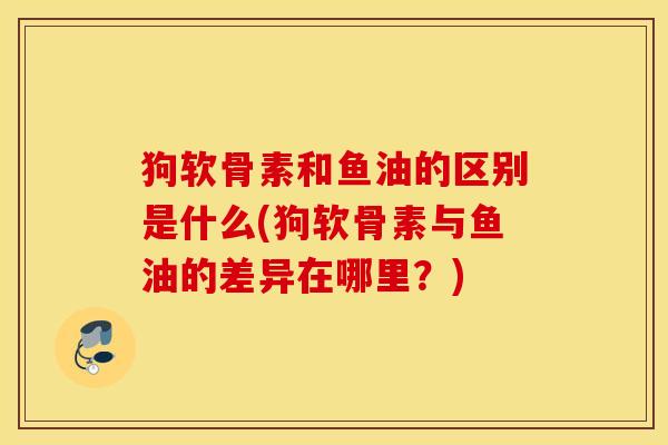 狗软骨素和鱼油的区别是什么(狗软骨素与鱼油的差异在哪里？)