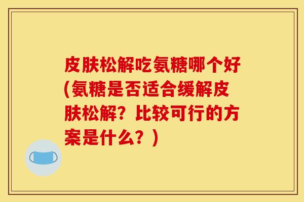 皮肤松解吃氨糖哪个好(氨糖是否适合缓解皮肤松解？比较可行的方案是什么？)