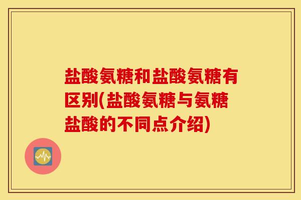 盐酸氨糖和盐酸氨糖有区别(盐酸氨糖与氨糖盐酸的不同点介绍)