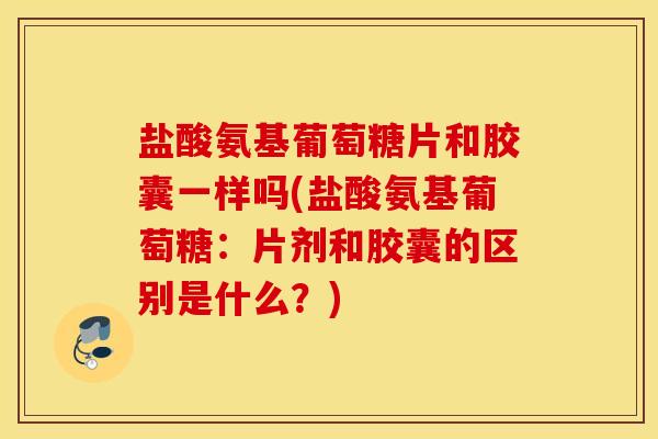盐酸氨基葡萄糖片和胶囊一样吗(盐酸氨基葡萄糖：片剂和胶囊的区别是什么？)