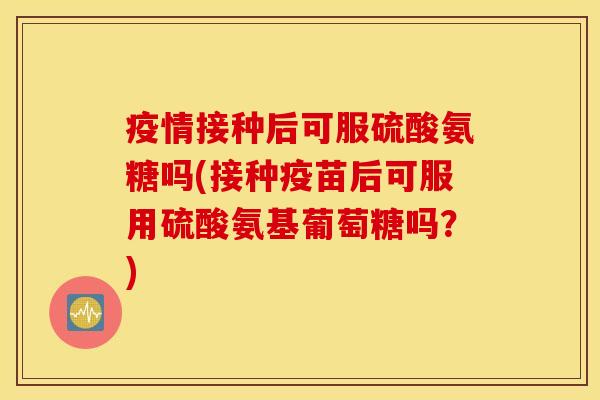 疫情接种后可服硫酸氨糖吗(接种疫苗后可服用硫酸氨基葡萄糖吗？)