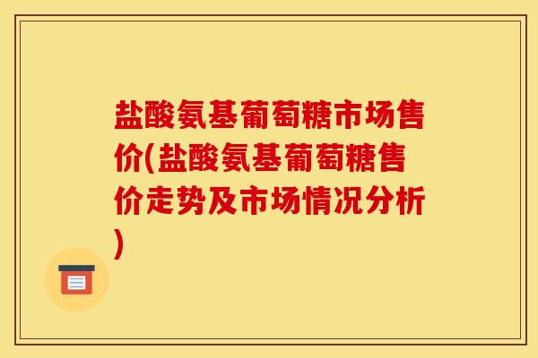 盐酸氨基葡萄糖市场售价(盐酸氨基葡萄糖售价走势及市场情况分析)