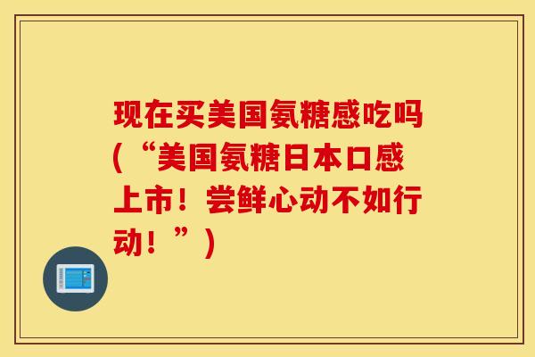 现在买美国氨糖感吃吗(“美国氨糖日本口感上市！尝鲜心动不如行动！”)