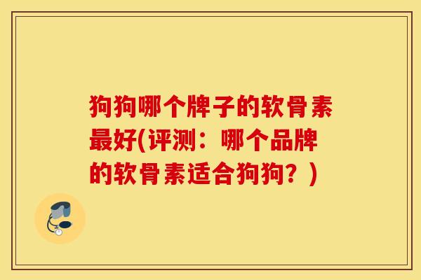 狗狗哪个牌子的软骨素最好(评测：哪个品牌的软骨素适合狗狗？)