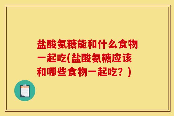 盐酸氨糖能和什么食物一起吃(盐酸氨糖应该和哪些食物一起吃？)