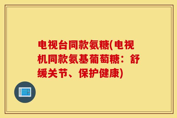 电视台同款氨糖(电视机同款氨基葡萄糖：舒缓关节、保护健康)