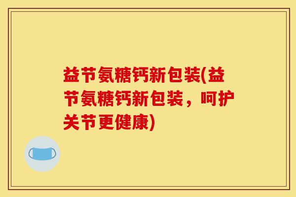 益节氨糖钙新包装(益节氨糖钙新包装，呵护关节更健康)