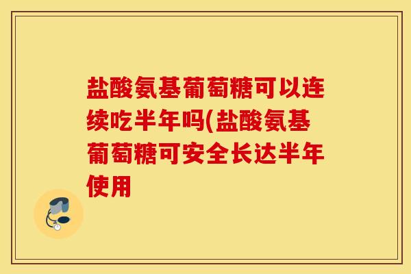 盐酸氨基葡萄糖可以连续吃半年吗(盐酸氨基葡萄糖可安全长达半年使用