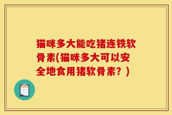 猫咪多大能吃猪连铁软骨素(猫咪多大可以安全地食用猪软骨素？)