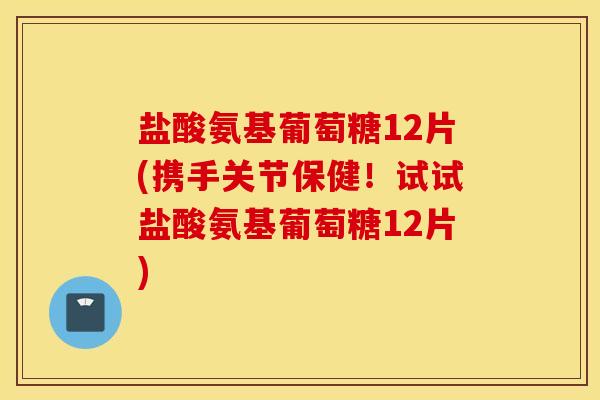 盐酸氨基葡萄糖12片(携手关节保健！试试盐酸氨基葡萄糖12片)