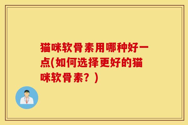猫咪软骨素用哪种好一点(如何选择更好的猫咪软骨素？)