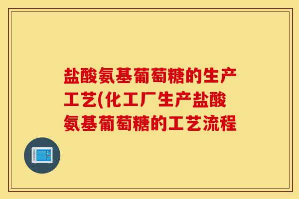 盐酸氨基葡萄糖的生产工艺(化工厂生产盐酸氨基葡萄糖的工艺流程