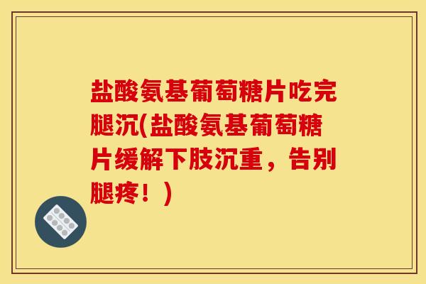 盐酸氨基葡萄糖片吃完腿沉(盐酸氨基葡萄糖片缓解下肢沉重，告别腿疼！)