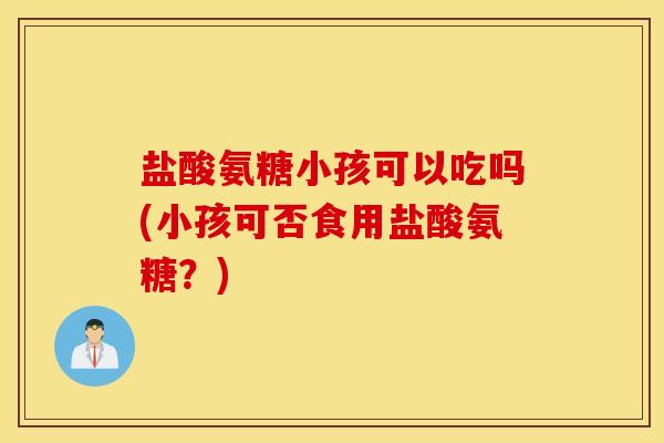 盐酸氨糖小孩可以吃吗(小孩可否食用盐酸氨糖？)