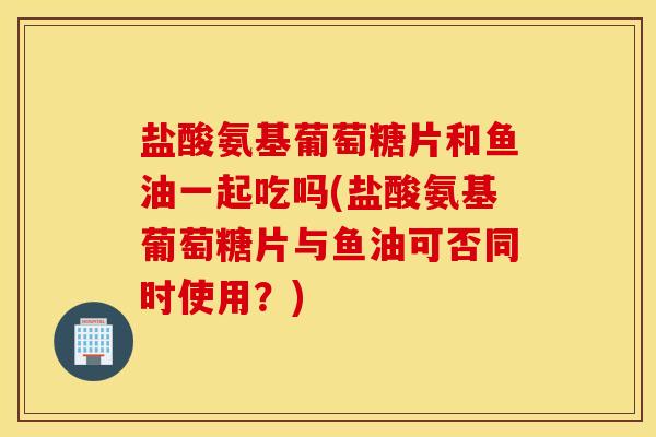 盐酸氨基葡萄糖片和鱼油一起吃吗(盐酸氨基葡萄糖片与鱼油可否同时使用？)