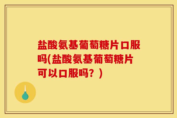 盐酸氨基葡萄糖片口服吗(盐酸氨基葡萄糖片可以口服吗？)