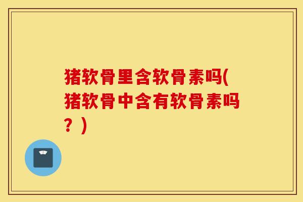 猪软骨里含软骨素吗(猪软骨中含有软骨素吗？)