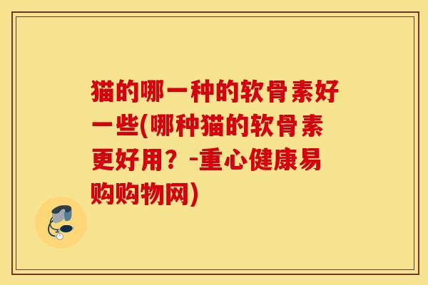 猫的哪一种的软骨素好一些(哪种猫的软骨素更好用？-重心健康易购购物网)