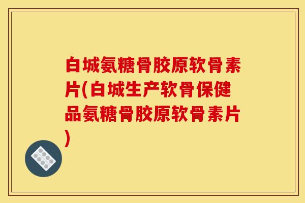 白城氨糖骨胶原软骨素片(白城生产软骨保健品氨糖骨胶原软骨素片)