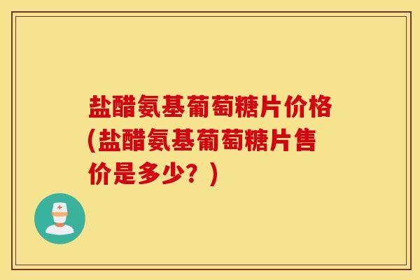 盐醋氨基葡萄糖片价格(盐醋氨基葡萄糖片售价是多少？)