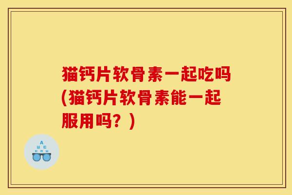 猫钙片软骨素一起吃吗(猫钙片软骨素能一起服用吗？)