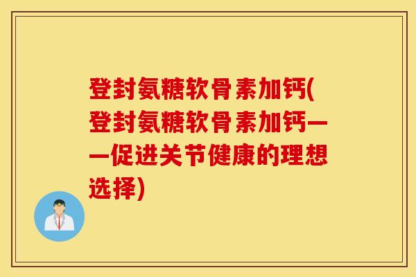 登封氨糖软骨素加钙(登封氨糖软骨素加钙——促进关节健康的理想选择)